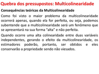 Quebra dos pressupostos:
Multicolinearidade
Consequências teóricas da Multicolinearidade
Como foi visto o maior problema da multicolinearidade
ocorrerá apenas, quando ela for perfeita, ou seja, podemos
subentende que a multicolinearidade será um fenômeno que
se apresentará na sua forma “alta” e não perfeita.
Quando ocorre uma alta colinearidade entre duas variáveis
independentes, gerando o efeito da multicolinearidade, os
estimadores poderão, portanto, ser obtidos e eles
conservarão a propriedade sendo não viesados.
 