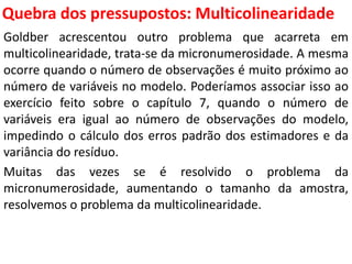 Quebra dos pressupostos:
Multicolinearidade
Goldber acrescentou outro problema que acarreta em
multicolinearidade, trata-se da micronumerosidade. A mesma
ocorre quando o número de observações é muito próximo ao
número de variáveis no modelo. Poderíamos associar isso ao
exercício feito sobre o capítulo 7, quando o número de
variáveis era igual ao número de observações do modelo,
impedindo o cálculo dos erros padrão dos estimadores e da
variância do resíduo.
Muitas das vezes se é resolvido o problema da
micronumerosidade, aumentando o tamanho da amostra,
resolvemos o problema da multicolinearidade.
 