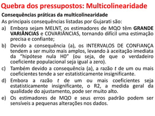 Quebra dos pressupostos:
MulticolinearidadeConsequências práticas da multicolinearidade
As principais consequências listadas por Gujarati são:
a) Embora sejam MELNT, os estimadores de MQO têm GRANDE
VARIÂNCIAS e COVARIÂNCIAS, tornando difícil uma estimação
precisa e confiante;
b) Devido a consequência (a), os INTERVALOS DE CONFIANÇA
tendem a ser muito mais amplos, levando à aceitação imediata
da “hipótese nula H0” (ou seja, de que o verdadeiro
coeficiente populacional seja igual a zero).
c) Também devido a consequência (a), a razão t de um ou mais
coeficientes tende a ser estatisticamente insignificante.
d) Embora a razão t de um ou mais coeficientes seja
estatisticamente insignificante, o R2, a medida geral da
qualidade do ajustamento, pode ser muito alto.
e) Os estimadores de MQO e seus erros padrão podem ser
sensíveis a pequenas alterações nos dados.
 