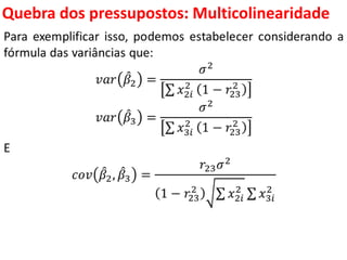 Quebra dos pressupostos:
Multicolinearidade
Para exemplificar isso, podemos estabelecer considerando a
fórmula das variâncias que:
𝑣𝑎𝑟 𝛽2 =
𝜎2
𝑥2𝑖
2
1 − 𝑟23
2
𝑣𝑎𝑟 𝛽3 =
𝜎2
𝑥3𝑖
2
1 − 𝑟23
2
E
𝑐𝑜𝑣 𝛽2, 𝛽3 =
𝑟23 𝜎2
1 − 𝑟23
2
𝑥2𝑖
2
𝑥3𝑖
2
 