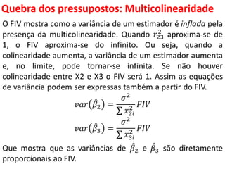 Quebra dos pressupostos:
Multicolinearidade
O FIV mostra como a variância de um estimador é inflada pela
presença da multicolinearidade. Quando 𝑟23
2
aproxima-se de
1, o FIV aproxima-se do infinito. Ou seja, quando a
colinearidade aumenta, a variância de um estimador aumenta
e, no limite, pode tornar-se infinita. Se não houver
colinearidade entre X2 e X3 o FIV será 1. Assim as equações
de variância podem ser expressas também a partir do FIV.
𝑣𝑎𝑟 𝛽2 =
𝜎2
𝑥2𝑖
2 𝐹𝐼𝑉
𝑣𝑎𝑟 𝛽3 =
𝜎2
𝑥3𝑖
2 𝐹𝐼𝑉
Que mostra que as variâncias de 𝛽2 e 𝛽3 são diretamente
proporcionais ao FIV.
 