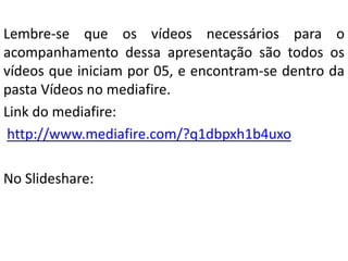Lembre-se que os vídeos necessários para o
acompanhamento dessa apresentação são todos os
vídeos que iniciam por 05, e encontram-se dentro da
pasta Vídeos no mediafire.
Link do mediafire:
http://www.mediafire.com/?q1dbpxh1b4uxo
No Slideshare:
 