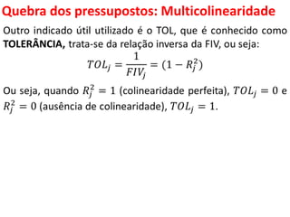 Quebra dos pressupostos:
Multicolinearidade
Outro indicado útil utilizado é o TOL, que é conhecido como
TOLERÂNCIA, trata-se da relação inversa da FIV, ou seja:
𝑇𝑂𝐿𝑗 =
1
𝐹𝐼𝑉𝑗
= (1 − 𝑅𝑗
2
)
Ou seja, quando 𝑅𝑗
2
= 1 (colinearidade perfeita), 𝑇𝑂𝐿𝑗 = 0 e
𝑅𝑗
2
= 0 (ausência de colinearidade), 𝑇𝑂𝐿𝑗 = 1.
 