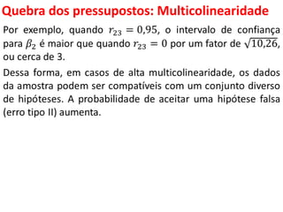 Quebra dos pressupostos:
Multicolinearidade
Por exemplo, quando 𝑟23 = 0,95, o intervalo de confiança
para 𝛽2 é maior que quando 𝑟23 = 0 por um fator de 10,26,
ou cerca de 3.
Dessa forma, em casos de alta multicolinearidade, os dados
da amostra podem ser compatíveis com um conjunto diverso
de hipóteses. A probabilidade de aceitar uma hipótese falsa
(erro tipo II) aumenta.
 