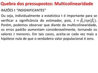 Quebra dos pressupostos:
Multicolinearidade
RAZÕES t “INSIGNIFICANTES”
Ou seja, individualmente a estatística t é importante para se
verificar a significância do estimador, pois, 𝑡 = 𝛽𝑖/𝑒𝑝( 𝛽𝑖).
Porém, podemos observar que diante da multicolinearidade,
os erros padrão aumentam consideravelmente, tornando os
valores t menores. Em tais casos, aceita-se cada vez mais a
hipótese nula de que o verdadeira valor populacional é zero.
 