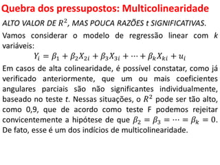 Quebra dos pressupostos:
Multicolinearidade
ALTO VALOR DE 𝑅2
, MAS POUCA RAZÕES t SIGNIFICATIVAS.
Vamos considerar o modelo de regressão linear com k
variáveis:
𝑌𝑖 = 𝛽1 + 𝛽2 𝑋2𝑖 + 𝛽3 𝑋3𝑖 + ⋯ + 𝛽 𝑘 𝑋 𝑘𝑖 + 𝑢𝑖
Em casos de alta colinearidade, é possível constatar, como já
verificado anteriormente, que um ou mais coeficientes
angulares parciais são não significantes individualmente,
baseado no teste t. Nessas situações, o 𝑅2
pode ser tão alto,
como 0,9, que de acordo como teste F podemos rejeitar
convicentemente a hipótese de que 𝛽2 = 𝛽3 = ⋯ = 𝛽 𝑘 = 0.
De fato, esse é um dos indícios de multicolinearidade.
 