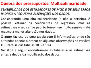 Quebra dos pressupostos:
Multicolinearidade
SENSIBILIDADE DOS ESTIMADORES DE MQO E DE SEUS ERROS
PADRÃO A PEQUENAS ALTERAÇÕES NOS DADOS.
Considerando uma alta colinearidade (e não a perfeita), é
possível estimar os coeficientes de regressão, mas as
estimativas e seus erros padrão tornam-se muito sensíveis até
mesmo à menor alteração nos dados.
O autor faz uso de uma tabela com 5 informações, onde são
alteradas apenas a ordem de algumas observações da variável
X3. Trata-se das tabelas 10.3 e 10.4.
No slide a seguir encontram-se as tabelas e as estimativas
antes e depois da modificação dos dados:
 