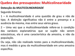 Quebra dos pressupostos:
Multicolinearidade
Detecção da MULTICOLINEARIDADE
Segundo Kmenta:
1 – A multicolinearidade é uma questão de grau e não de
tipo. A distinção significativa não é entre a presença e a
ausência da mesma, mas entre seus vários graus.
2 – Uma vez que a multicolinearidade refere-se à condição
das variáveis explanatórias que se supõe não serem
estocásticas, ela é uma característica da amostra, e não da
população.
Ou seja, não são realizado testes para a multicolinearidade,
mas é medido o grau da multicolinearidade em uma amostra
específica.
 