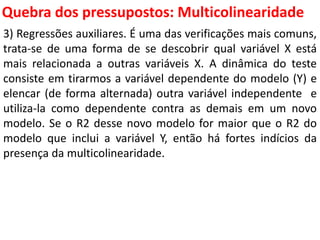 Quebra dos pressupostos:
Multicolinearidade
3) Regressões auxiliares. É uma das verificações mais comuns,
trata-se de uma forma de se descobrir qual variável X está
mais relacionada a outras variáveis X. A dinâmica do teste
consiste em tirarmos a variável dependente do modelo (Y) e
elencar (de forma alternada) outra variável independente e
utiliza-la como dependente contra as demais em um novo
modelo. Se o R2 desse novo modelo for maior que o R2 do
modelo que inclui a variável Y, então há fortes indícios da
presença da multicolinearidade.
 