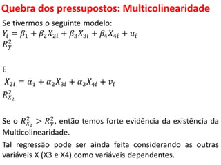Quebra dos pressupostos:
Multicolinearidade
Se tivermos o seguinte modelo:
𝑌𝑖 = 𝛽1 + 𝛽2 𝑋2𝑖 + 𝛽3 𝑋3𝑖 + 𝛽4 𝑋4𝑖 + 𝑢𝑖
𝑅 𝑦
2
E
𝑋2𝑖 = 𝛼1 + 𝛼2 𝑋3𝑖 + 𝛼3 𝑋4𝑖 + 𝑣𝑖
𝑅 𝑋2
2
Se o 𝑅 𝑋2
2
> 𝑅 𝑦
2, então temos forte evidência da existência da
Multicolinearidade.
Tal regressão pode ser ainda feita considerando as outras
variáveis X (X3 e X4) como variáveis dependentes.
 