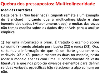 Quebra dos pressupostos:
Multicolinearidade
Medidas Corretivas
Deixa para lá (Não fazer nada). Gujarati remete a um exemplo
do Blanchard indicando que a multicolinearidade é algo
inerente dos dados (Micronumerosidade) e muitas das vezes
não temos escolha sobre os dados disponíveis para a análise
empírica.
1) Ter uma informação a priori. É tratado o exemplo sobre
consumo (Y) sendo afetado por riqueza (X2) e renda (X3). Ora,
se temos a informação de que há um forte grau entre as
variáveis X2 e X3, porque manter as duas no modelo, basta
rodar o modelo apenas com uma. O conhecimento de vasta
literatura é que nos propicia diversos elementos para definir
se duas variáveis específicas irão relacionar a algo comum ou
não.
 