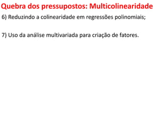Quebra dos pressupostos:
Multicolinearidade
6) Reduzindo a colinearidade em regressões polinomiais;
7) Uso da análise multivariada para criação de fatores.
 