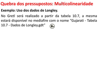 Quebra dos pressupostos:
Multicolinearidade
Exemplo: Uso dos dados de Longley.
No Gretl será realizado a partir da tabela 10.7, a mesma
estará disponível no mediafire com o nome “Gujarati - Tabela
10.7 - Dados de Longley.gdt”
 