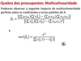 Quebra dos pressupostos:
Multicolinearidade
Podemos observar o seguinte impacto da multicolinearidade
perfeita sobre os coeficientes e erros padrões de X:
𝛽2 =
𝑦𝑖 𝑥2𝑖 𝑥3𝑖
2
− 𝑦𝑖 𝑥3𝑖 𝑥2𝑖 𝑥3𝑖
𝑥2𝑖
2
𝑥3𝑖
2
− 𝑥2𝑖 𝑥3𝑖
2
e
𝑣𝑎𝑟 𝛽2 =
𝜎2
𝑥2𝑖
2
1 − 𝑟23
2
 