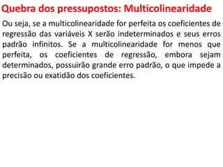 Quebra dos pressupostos:
Multicolinearidade
Ou seja, se a multicolinearidade for perfeita os coeficientes de
regressão das variáveis X serão indeterminados e seus erros
padrão infinitos. Se a multicolinearidade for menos que
perfeita, os coeficientes de regressão, embora sejam
determinados, possuirão grande erro padrão, o que impede a
precisão ou exatidão dos coeficientes.
 