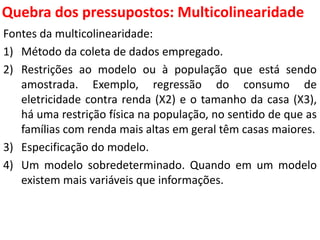 Quebra dos pressupostos:
Multicolinearidade
Fontes da multicolinearidade:
1) Método da coleta de dados empregado.
2) Restrições ao modelo ou à população que está sendo
amostrada. Exemplo, regressão do consumo de
eletricidade contra renda (X2) e o tamanho da casa (X3),
há uma restrição física na população, no sentido de que as
famílias com renda mais altas em geral têm casas maiores.
3) Especificação do modelo.
4) Um modelo sobredeterminado. Quando em um modelo
existem mais variáveis que informações.
 