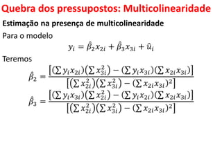 Quebra dos pressupostos:
Multicolinearidade
Estimação na presença de multicolinearidade
Para o modelo
𝑦𝑖 = 𝛽2 𝑥2𝑖 + 𝛽3 𝑥3𝑖 + 𝑢𝑖
Teremos
𝛽2 =
𝑦𝑖 𝑥2𝑖 𝑥3𝑖
2
− 𝑦𝑖 𝑥3𝑖 𝑥2𝑖 𝑥3𝑖
𝑥2𝑖
2
𝑥3𝑖
2
− 𝑥2𝑖 𝑥3𝑖
2
𝛽3 =
𝑦𝑖 𝑥3𝑖 𝑥2𝑖
2
− 𝑦𝑖 𝑥2𝑖 𝑥2𝑖 𝑥3𝑖
𝑥2𝑖
2
𝑥3𝑖
2
− 𝑥2𝑖 𝑥3𝑖
2
 