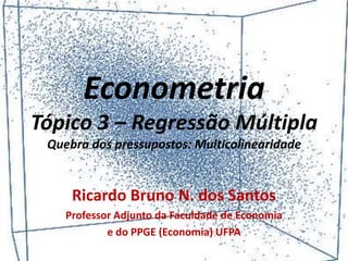 Econometria
Tópico 3 – Regressão Múltipla
Quebra dos pressupostos: Multicolinearidade
Ricardo Bruno N. dos Santos
Professor Adjunto da Faculdade de Economia
e do PPGE (Economia) UFPA
 