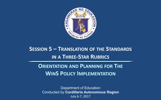 SESSION 5 – TRANSLATION OF THE STANDARDS
IN A THREE-STAR RUBRICS
Department of Education
Conducted by Cordilleria Autonomous Region
July 6-7, 2017
ORIENTATION AND PLANNING FOR THE
WINS POLICY IMPLEMENTATION
 