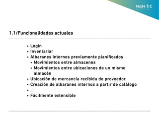 ● Login
● Inventariar
● Albaranes internos previamente planificados
● Movimientos entre almacenes
● Movimientos entre ubicaciones de un mismo
almacén
● Ubicación de mercancía recibida de proveedor
● Creación de albaranes internos a partir de catálogo
● …
● Fácilmente extensible
1.1/Funcionalidades actuales
 