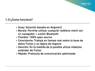 ● Guay: Solución basada en Angular2
● Barato: Permite utilizar cualquier teléfono móvil con
un navegador + Lector Bluetooth
● Flexible: 100% open source
● Consistente: Trabaja en tiempo real sobre la base de
datos Tryton y su lógica de negocio
● Sencillo: En la medida de lo posible utiliza módulos
estándar de Tryton
● Rápido: Protocolo de comunicación optimizado
1.2/¿Como funciona?
 