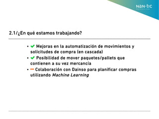 ●  Mejoras en la automatización de movimientos y
solicitudes de compra (en cascada)
●  Posibilidad de mover paquetes/pallets que
contienen a su vez mercancía
●  Colaboración con Dainso para planificar compras
utilizando Machine Learning
2.1/¿En qué estamos trabajando?
 
