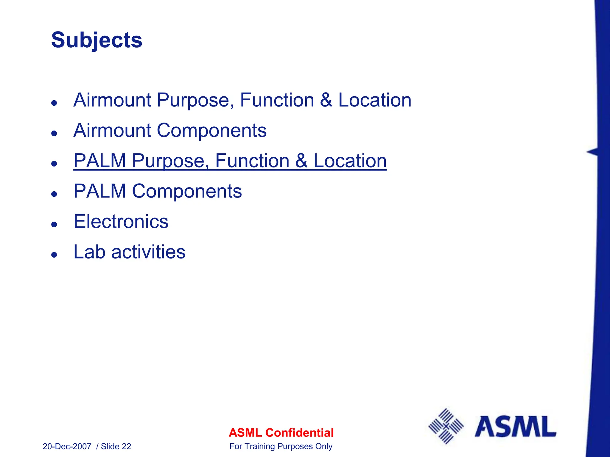 ASML Confidential
20-Dec-2007 / Slide 22 For Training Purposes Only
Subjects
 Airmount Purpose, Function & Location
 Airmount Components
 PALM Purpose, Function & Location
 PALM Components
 Electronics
 Lab activities
 