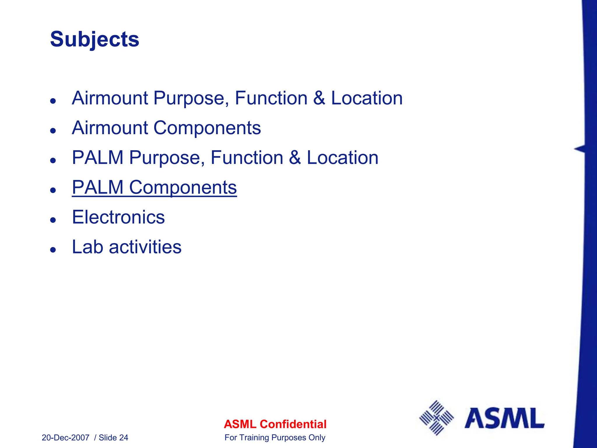 ASML Confidential
20-Dec-2007 / Slide 24 For Training Purposes Only
Subjects
 Airmount Purpose, Function & Location
 Airmount Components
 PALM Purpose, Function & Location
 PALM Components
 Electronics
 Lab activities
 