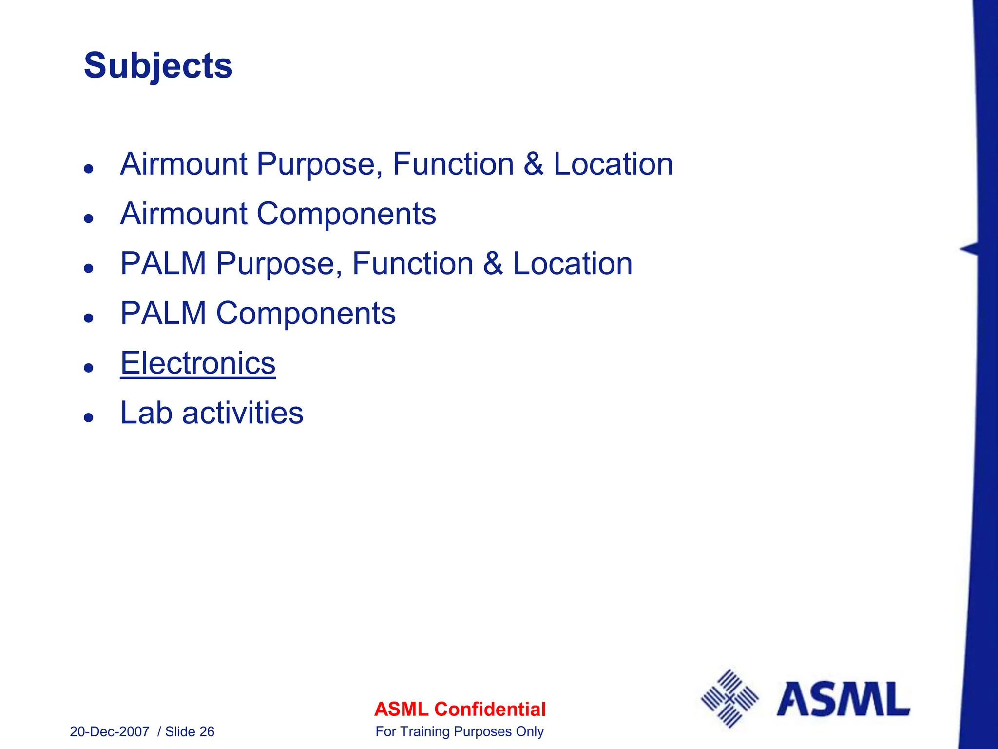 ASML Confidential
20-Dec-2007 / Slide 26 For Training Purposes Only
Subjects
 Airmount Purpose, Function & Location
 Airmount Components
 PALM Purpose, Function & Location
 PALM Components
 Electronics
 Lab activities
 