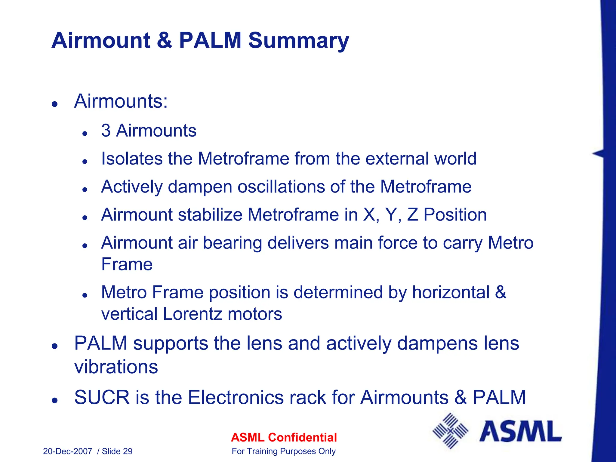 ASML Confidential
20-Dec-2007 / Slide 29 For Training Purposes Only
Airmount & PALM Summary
 Airmounts:
 3 Airmounts
 Isolates the Metroframe from the external world
 Actively dampen oscillations of the Metroframe
 Airmount stabilize Metroframe in X, Y, Z Position
 Airmount air bearing delivers main force to carry Metro
Frame
 Metro Frame position is determined by horizontal &
vertical Lorentz motors
 PALM supports the lens and actively dampens lens
vibrations
 SUCR is the Electronics rack for Airmounts & PALM
 