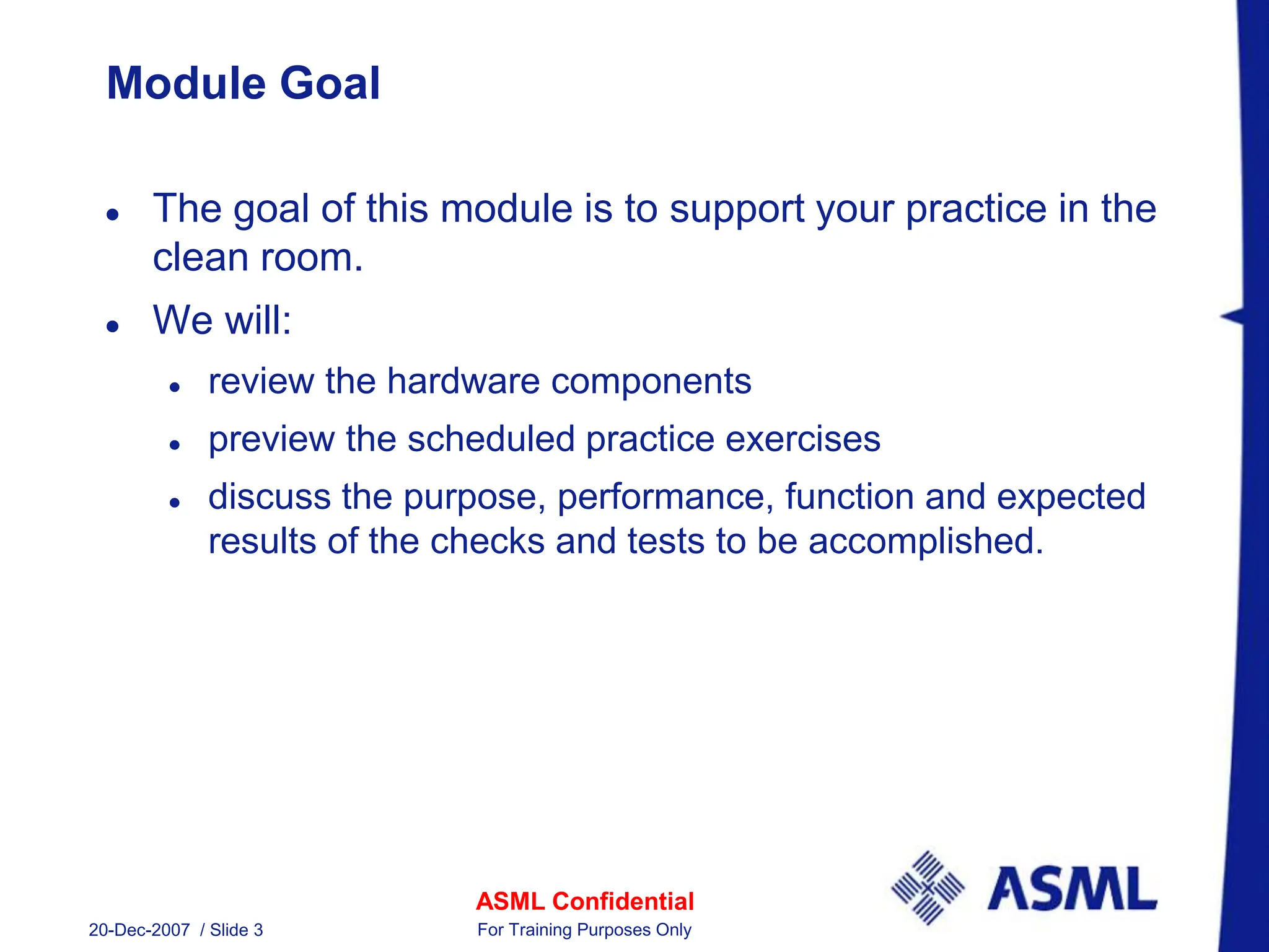 ASML Confidential
20-Dec-2007 / Slide 3 For Training Purposes Only
Module Goal
 The goal of this module is to support your practice in the
clean room.
 We will:
 review the hardware components
 preview the scheduled practice exercises
 discuss the purpose, performance, function and expected
results of the checks and tests to be accomplished.
 