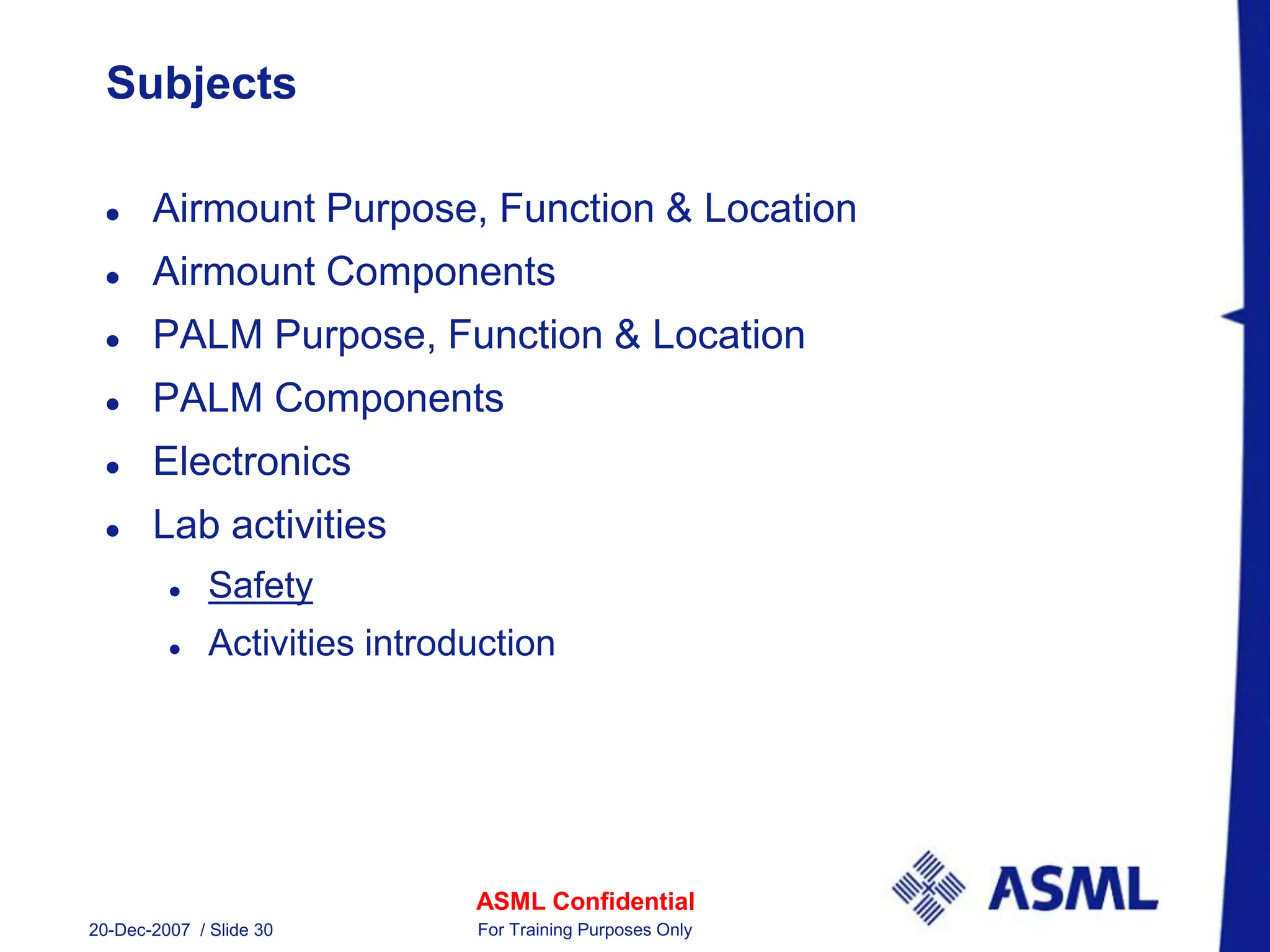 ASML Confidential
20-Dec-2007 / Slide 30 For Training Purposes Only
Subjects
 Airmount Purpose, Function & Location
 Airmount Components
 PALM Purpose, Function & Location
 PALM Components
 Electronics
 Lab activities
 Safety
 Activities introduction
 