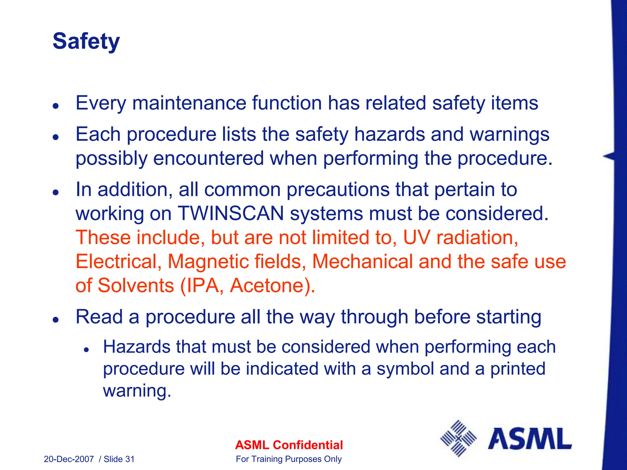 ASML Confidential
20-Dec-2007 / Slide 31 For Training Purposes Only
Safety
 Every maintenance function has related safety items
 Each procedure lists the safety hazards and warnings
possibly encountered when performing the procedure.
 In addition, all common precautions that pertain to
working on TWINSCAN systems must be considered.
These include, but are not limited to, UV radiation,
Electrical, Magnetic fields, Mechanical and the safe use
of Solvents (IPA, Acetone).
 Read a procedure all the way through before starting
 Hazards that must be considered when performing each
procedure will be indicated with a symbol and a printed
warning.
 