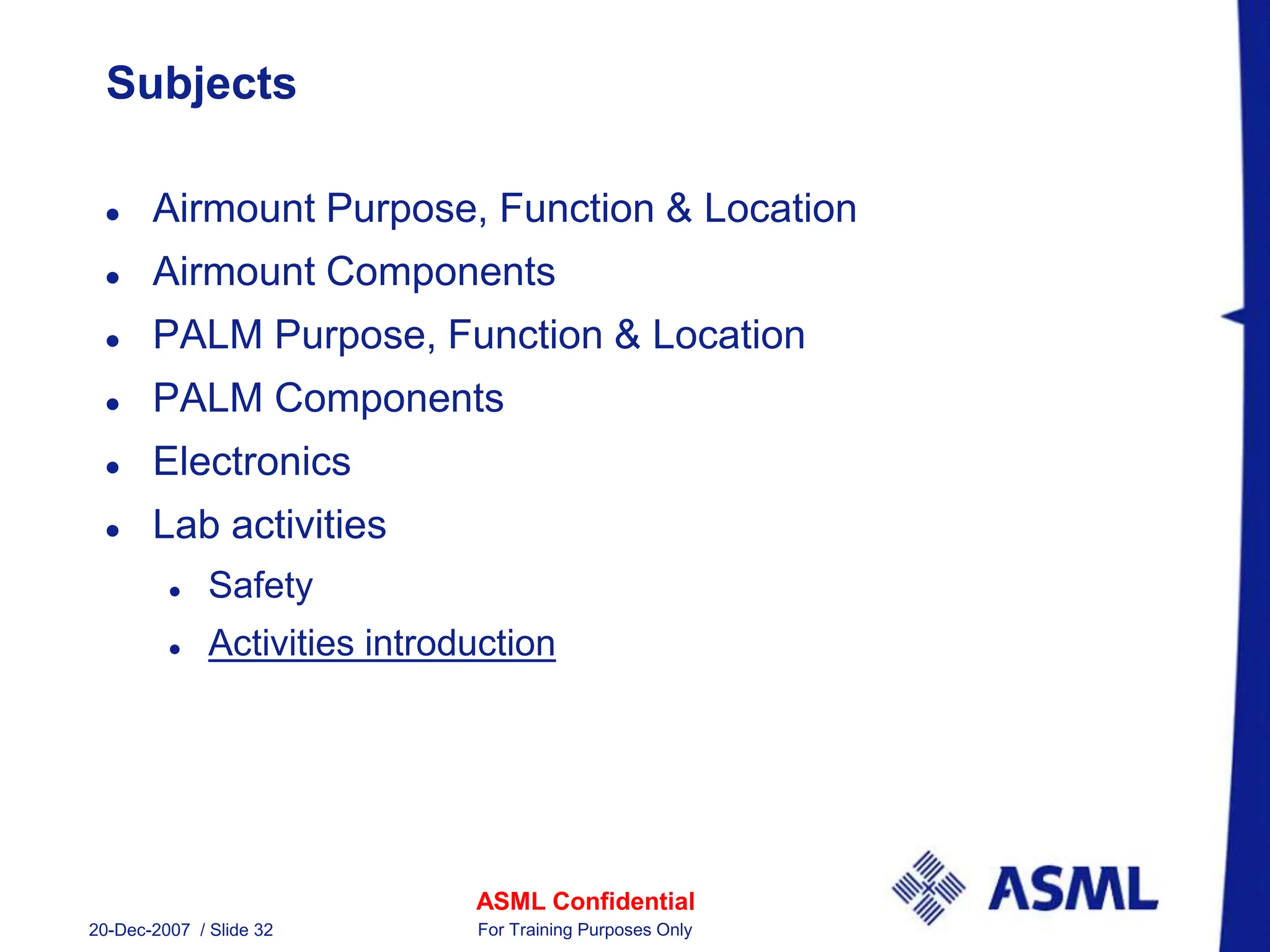 ASML Confidential
20-Dec-2007 / Slide 32 For Training Purposes Only
Subjects
 Airmount Purpose, Function & Location
 Airmount Components
 PALM Purpose, Function & Location
 PALM Components
 Electronics
 Lab activities
 Safety
 Activities introduction
 