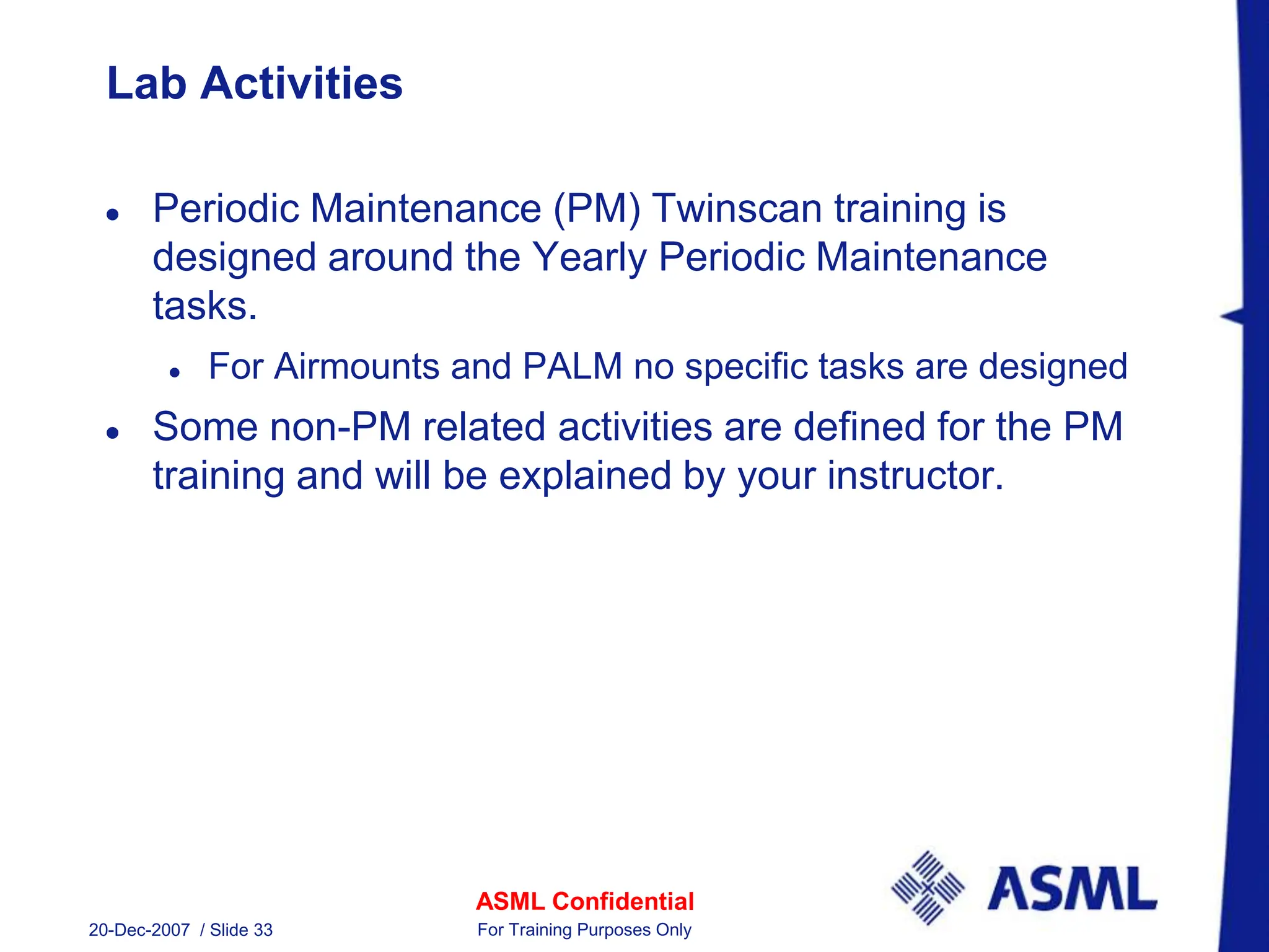 ASML Confidential
20-Dec-2007 / Slide 33 For Training Purposes Only
Lab Activities
 Periodic Maintenance (PM) Twinscan training is
designed around the Yearly Periodic Maintenance
tasks.
 For Airmounts and PALM no specific tasks are designed
 Some non-PM related activities are defined for the PM
training and will be explained by your instructor.
 