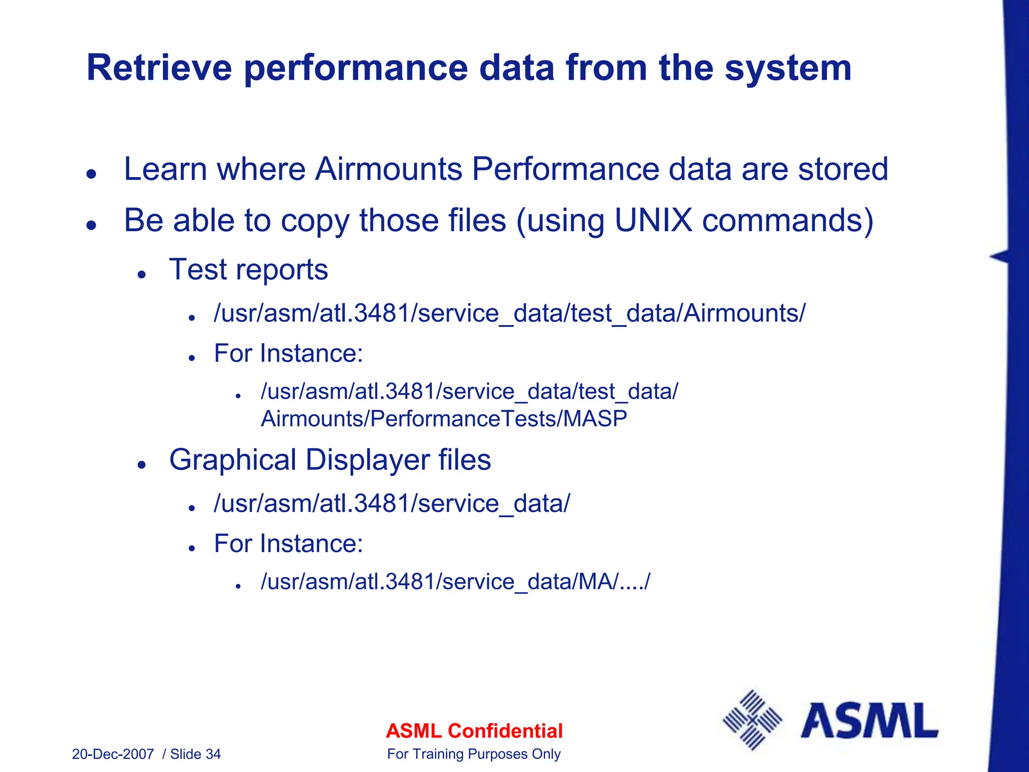 ASML Confidential
20-Dec-2007 / Slide 34 For Training Purposes Only
Retrieve performance data from the system
 Learn where Airmounts Performance data are stored
 Be able to copy those files (using UNIX commands)
 Test reports
 /usr/asm/atl.3481/service_data/test_data/Airmounts/
 For Instance:
 /usr/asm/atl.3481/service_data/test_data/
Airmounts/PerformanceTests/MASP
 Graphical Displayer files
 /usr/asm/atl.3481/service_data/
 For Instance:
 /usr/asm/atl.3481/service_data/MA/..../
 
