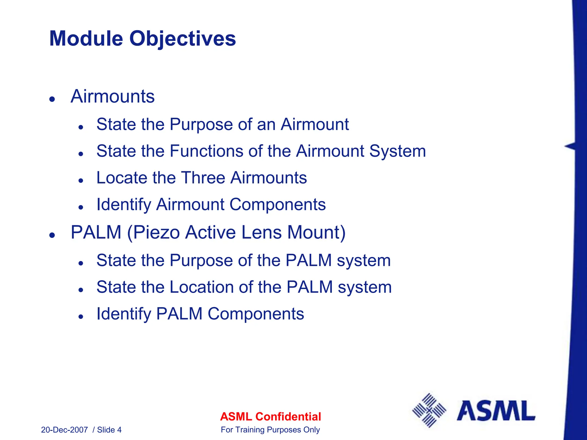 ASML Confidential
20-Dec-2007 / Slide 4 For Training Purposes Only
Module Objectives
 Airmounts
 State the Purpose of an Airmount
 State the Functions of the Airmount System
 Locate the Three Airmounts
 Identify Airmount Components
 PALM (Piezo Active Lens Mount)
 State the Purpose of the PALM system
 State the Location of the PALM system
 Identify PALM Components
 
