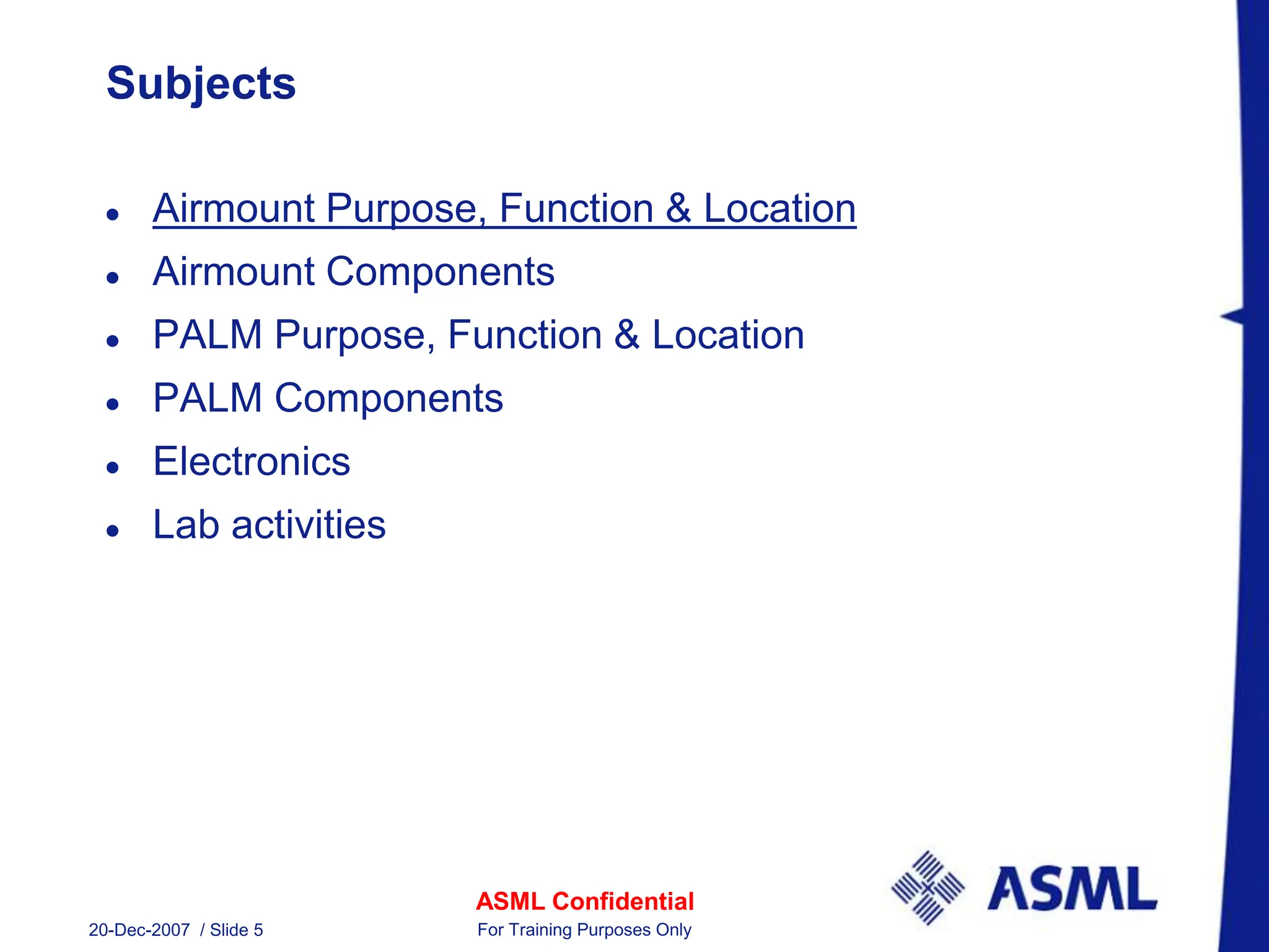 ASML Confidential
20-Dec-2007 / Slide 5 For Training Purposes Only
Subjects
 Airmount Purpose, Function & Location
 Airmount Components
 PALM Purpose, Function & Location
 PALM Components
 Electronics
 Lab activities
 
