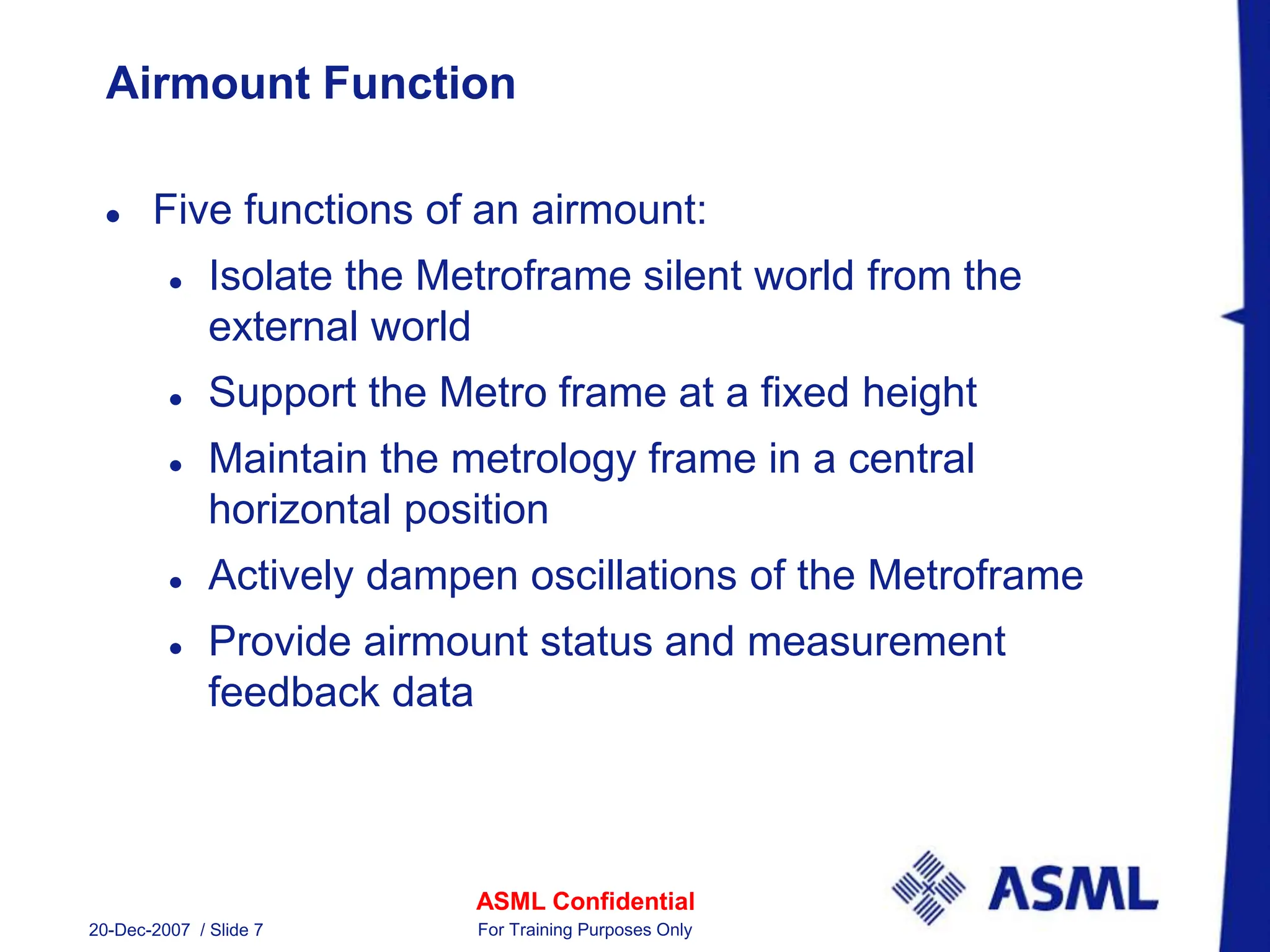 ASML Confidential
20-Dec-2007 / Slide 7 For Training Purposes Only
Airmount Function
 Five functions of an airmount:
 Isolate the Metroframe silent world from the
external world
 Support the Metro frame at a fixed height
 Maintain the metrology frame in a central
horizontal position
 Actively dampen oscillations of the Metroframe
 Provide airmount status and measurement
feedback data
 