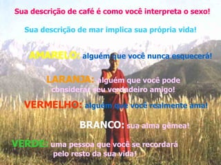 Sua descrição de café é como você interpreta o sexo! Sua descrição de mar implica sua própria vida! AMARELO:   alguém que você nunca esquecerá! LARANJA:  alguém que você pode considerar seu verdadeiro amigo! VERMELHO:  alguém que você realmente ama! BRANCO:   sua alma gêmea! VERDE:  uma pessoa que você se recordará pelo resto da sua vida! 