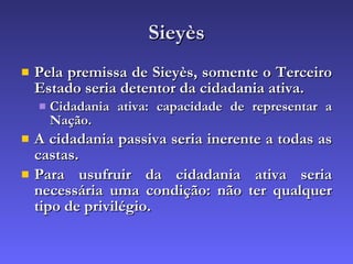 Sieyès Pela premissa de Sieyès, somente o Terceiro Estado seria detentor da cidadania ativa. Cidadania ativa: capacidade de representar a Nação. A cidadania passiva seria inerente a todas as castas. Para usufruir da cidadania ativa seria necessária uma condição: não ter qualquer tipo de privilégio. 