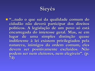 Sieyès “ ...tudo o que sai da qualidade comum do cidadão não deverá participar dos direitos políticos. A legislação de um povo só está encarregada do interesse geral. Mas, se em lugar de uma simples distinção quase indiferente à lei existem privilegiados pela natureza, inimigos da ordem comum, eles devem ser positivamente excluídos. Não podem ser nem eleitores, nem elegíveis”. (p. 74 )‏ 