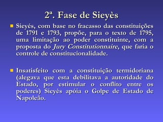 2ª. Fase de Sieyès Sieyés, com base no fracasso das constituições de 1791 e 1793, propõe, para o texto de 1795, uma limitação ao poder constituinte, com a proposta do  Jury Constitutionnaire , que faria o controle de constitucionalidade.  Insatisfeito com a constituição termidoriana (alegava que esta debilitava a autoridade do Estado, por estimular o conflito entre os poderes) Sieyès apóia o Golpe de Estado de Napoleão. 