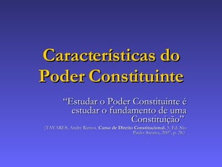 Características do Poder Constituinte “ Estudar o Poder Constituinte é estudar o fundamento de uma Constituição”  (TAVARES, André Ramos.  Curso de Direito Constitucional.  5. Ed. São Paulo: Saraiva, 2007, p. 28.)   