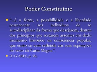 Poder Constituinte “ ...é a força, a possibilidade e a liberdade pertencente aos indivíduos de se autodisciplinar da forma que desejarem, dentro dos princípios que restarem assentes em dado momento histórico na consciência popular, que então se verá refletida em suas aspirações no texto da Carta Magna”. (TAVARES, p. 58). 