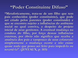 “ Poder Constituinte Difuso” “ Metaforicamente, trata-se de um filho que tem pais conhecidos (poder constituinte), que pode ser criado pelos parentes (poder constituído) e que se encontra sujeito a influências do ambiente social no qual conviva, a despeito do projeto inicial de seus genitores. A eventual mudança na conduta do filho, por força dessas influências externas, por óbvio não significa que receba a anuência dos pais e tampouco de seus colaterais: simplesmente a mudança ocorre e não existe quase nada que possa ser feito para impedi-la ou revertê-la”. (JEVEAUX, p. 103)   