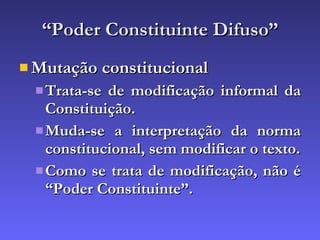 “ Poder Constituinte Difuso” Mutação constitucional Trata-se de modificação informal da Constituição. Muda-se a interpretação da norma constitucional, sem modificar o texto. Como se trata de modificação, não é “Poder Constituinte”. 
