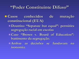“ Poder Constituinte Difuso” Casos conhecidos de mutação constitucional (EUA) Doutrina “Separate but equal”: permitira segregação racial em escolas Caso “Brown v. Board of Education”: banimento da segregação. Ambas as decisões se fundavam na isonomia. 