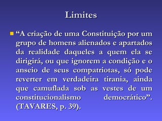 Limites “ A criação de uma Constituição por um grupo de homens alienados e apartados da realidade daqueles a quem ela se dirigirá, ou que ignorem a condição e o anseio de seus compatriotas, só pode reverter em verdadeira tirania, ainda que camuflada sob as vestes de um constitucionalismo democrático”. (TAVARES, p. 39). 