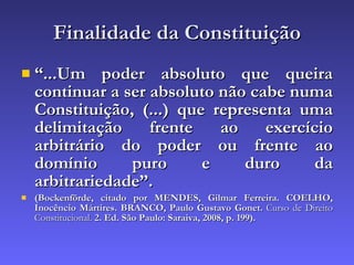 Finalidade da Constituição “ ...Um poder absoluto que queira continuar a ser absoluto não cabe numa Constituição, (...) que representa uma delimitação frente ao exercício arbitrário do poder ou frente ao domínio puro e duro da arbitrariedade”. (Bockenförde, citado por MENDES, Gilmar Ferreira. COELHO, Inocêncio Mártires. BRANCO, Paulo Gustavo Gonet.  Curso de Direito Constitucional.  2. Ed. São Paulo: Saraiva, 2008,   p. 199).   